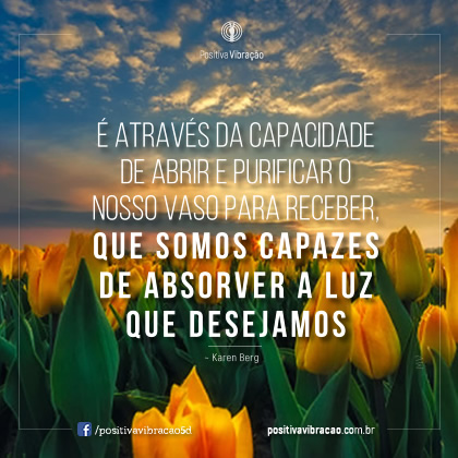 É através da capacidade de abrir e purificar o nosso vaso para receber, que somos capazes de absorver a Luz que desejamos  ~ Karen Berg